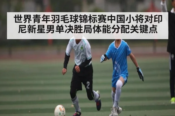 世界青年羽毛球锦标赛中国小将对印尼新星男单决胜局体能分配关键点