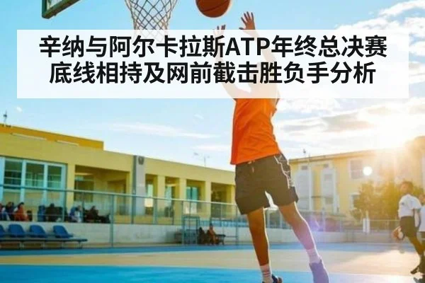 辛纳与阿尔卡拉斯ATP年终总决赛底线相持及网前截击胜负手分析